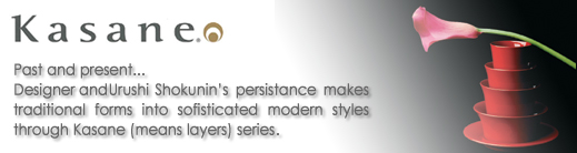 Kasane-Past and present...Desinger and Urushi Shokunin's Persistance makes traditional forms into sofisticated modern styles through Kasane (means to layer) series.